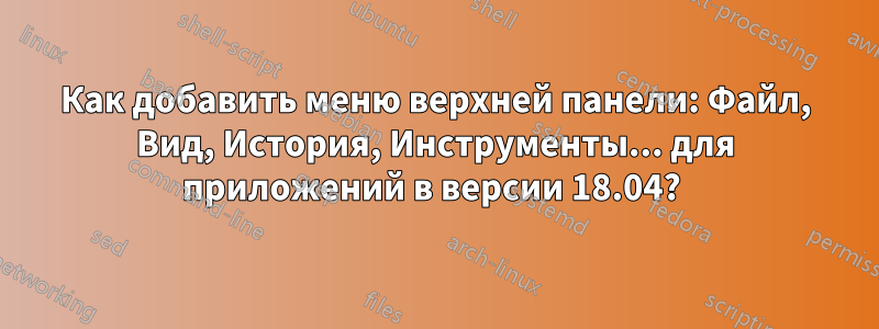 Как добавить меню верхней панели: Файл, Вид, История, Инструменты... для приложений в версии 18.04? 