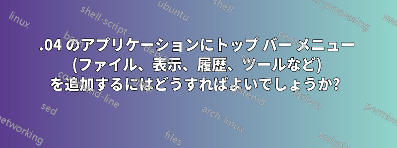 18.04 のアプリケーションにトップ バー メニュー (ファイル、表示、履歴、ツールなど) を追加するにはどうすればよいでしょうか? 