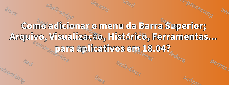 Como adicionar o menu da Barra Superior; Arquivo, Visualização, Histórico, Ferramentas... para aplicativos em 18.04? 