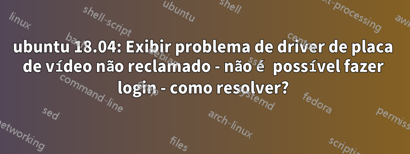 ubuntu 18.04: Exibir problema de driver de placa de vídeo não reclamado - não é possível fazer login - como resolver?