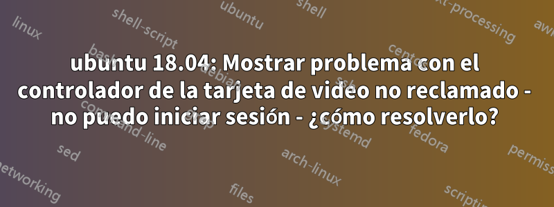 ubuntu 18.04: Mostrar problema con el controlador de la tarjeta de video no reclamado - no puedo iniciar sesión - ¿cómo resolverlo?