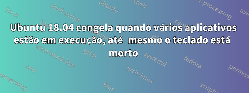 Ubuntu 18.04 congela quando vários aplicativos estão em execução, até mesmo o teclado está morto