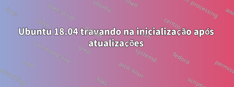 Ubuntu 18.04 travando na inicialização após atualizações