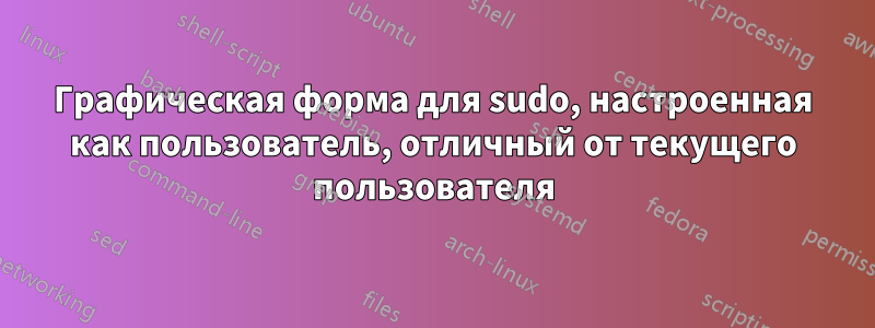 Графическая форма для sudo, настроенная как пользователь, отличный от текущего пользователя