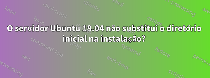 O servidor Ubuntu 18.04 não substitui o diretório inicial na instalação?