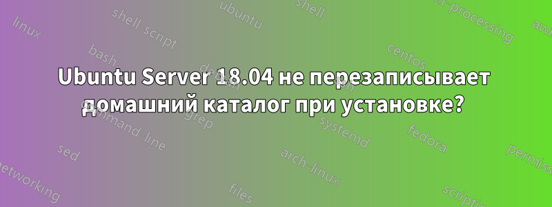 Ubuntu Server 18.04 не перезаписывает домашний каталог при установке?