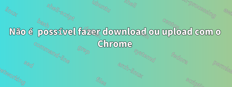 Não é possível fazer download ou upload com o Chrome