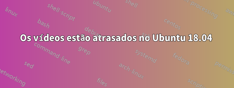 Os vídeos estão atrasados ​​no Ubuntu 18.04