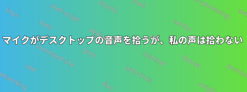 マイクがデスクトップの音声を拾うが、私の声は拾わない