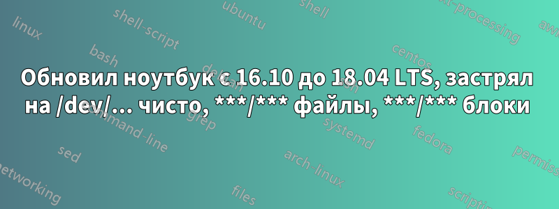 Обновил ноутбук с 16.10 до 18.04 LTS, застрял на /dev/... чисто, ***/*** файлы, ***/*** блоки