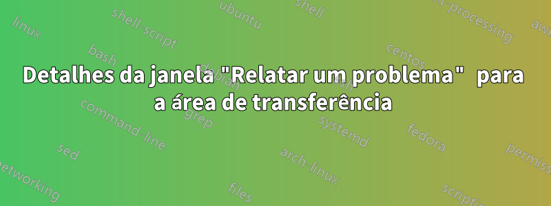 Detalhes da janela "Relatar um problema" para a área de transferência