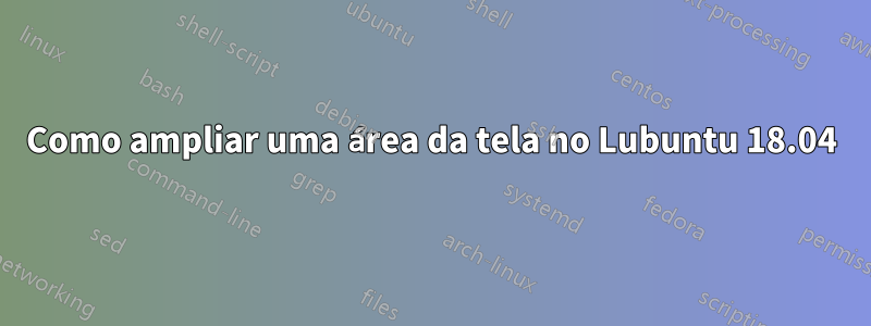 Como ampliar uma área da tela no Lubuntu 18.04