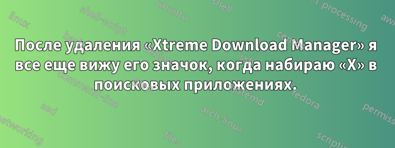 После удаления «Xtreme Download Manager» я все еще вижу его значок, когда набираю «X» в поисковых приложениях.