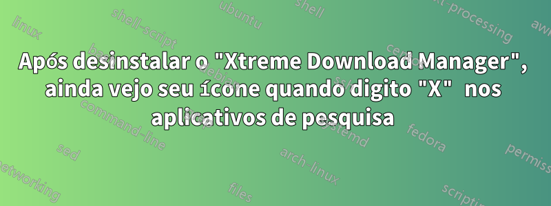 Após desinstalar o "Xtreme Download Manager", ainda vejo seu ícone quando digito "X" nos aplicativos de pesquisa