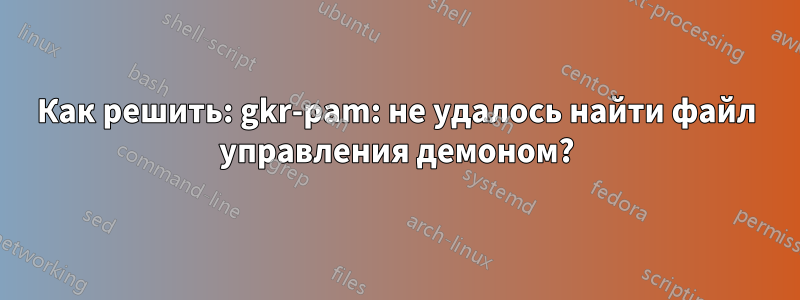 Как решить: gkr-pam: не удалось найти файл управления демоном?