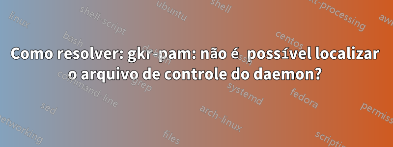 Como resolver: gkr-pam: não é possível localizar o arquivo de controle do daemon?