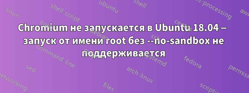 Chromium не запускается в Ubuntu 18.04 — запуск от имени root без --no-sandbox не поддерживается