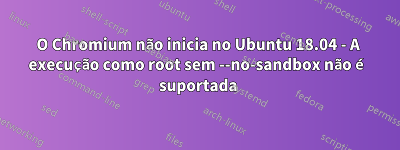 O Chromium não inicia no Ubuntu 18.04 - A execução como root sem --no-sandbox não é suportada