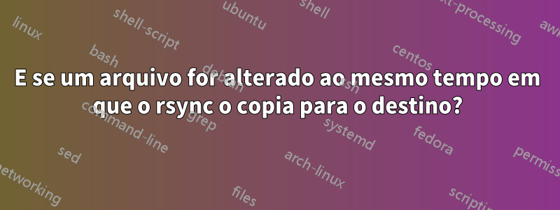 E se um arquivo for alterado ao mesmo tempo em que o rsync o copia para o destino?