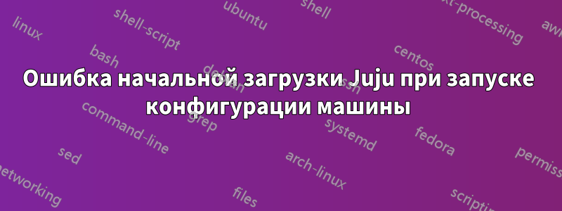 Ошибка начальной загрузки Juju при запуске конфигурации машины