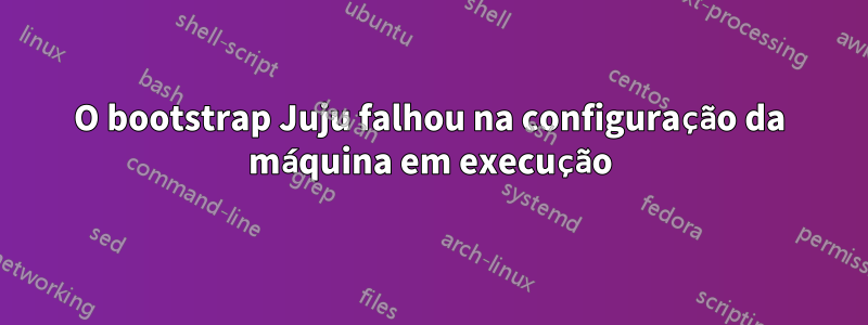 O bootstrap Juju falhou na configuração da máquina em execução