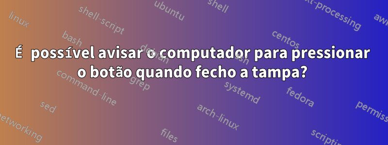 É possível avisar o computador para pressionar o botão quando fecho a tampa?