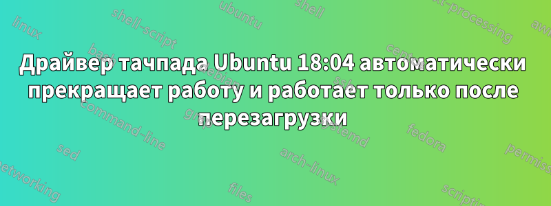 Драйвер тачпада Ubuntu 18:04 автоматически прекращает работу и работает только после перезагрузки