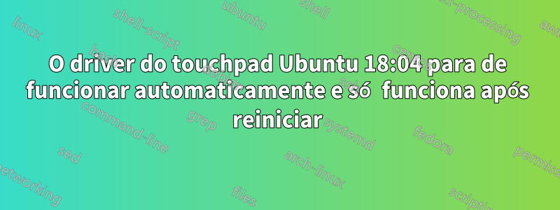 O driver do touchpad Ubuntu 18:04 para de funcionar automaticamente e só funciona após reiniciar