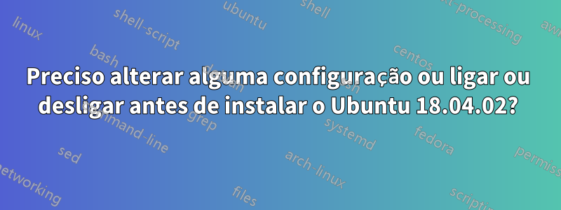 Preciso alterar alguma configuração ou ligar ou desligar antes de instalar o Ubuntu 18.04.02?