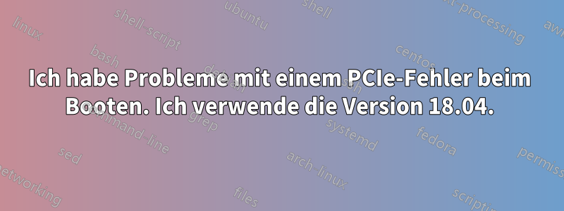 Ich habe Probleme mit einem PCIe-Fehler beim Booten. Ich verwende die Version 18.04.