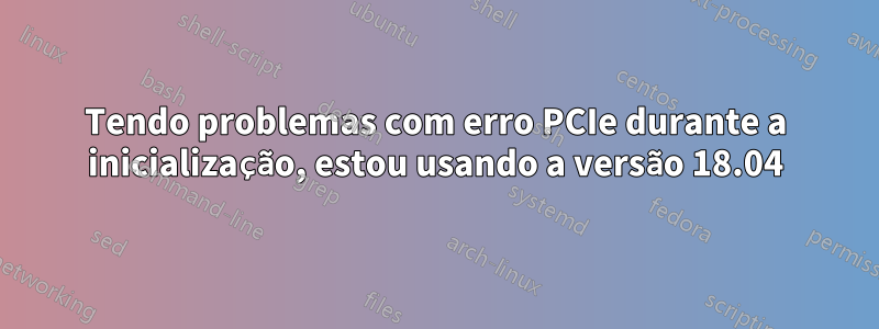 Tendo problemas com erro PCIe durante a inicialização, estou usando a versão 18.04