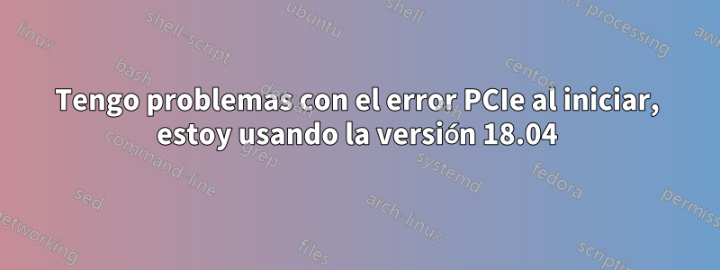 Tengo problemas con el error PCIe al iniciar, estoy usando la versión 18.04