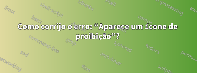 Como corrijo o erro: “Aparece um ícone de proibição”?