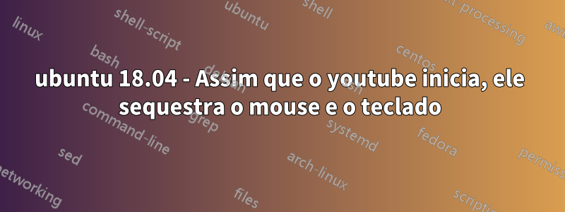 ubuntu 18.04 - Assim que o youtube inicia, ele sequestra o mouse e o teclado