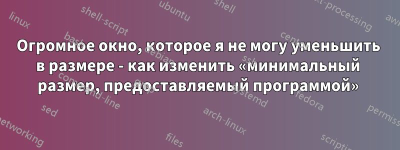 Огромное окно, которое я не могу уменьшить в размере - как изменить «минимальный размер, предоставляемый программой»