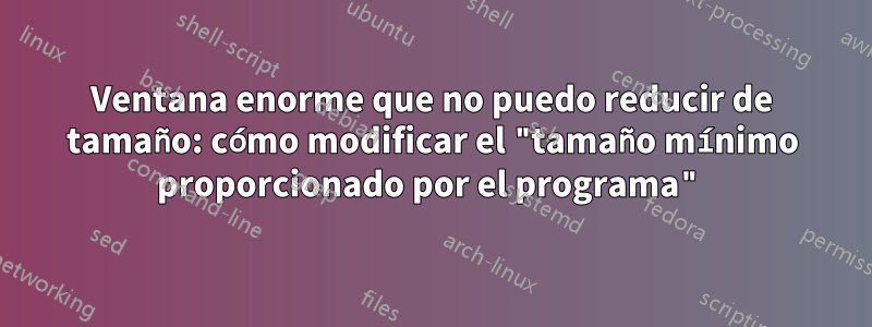 Ventana enorme que no puedo reducir de tamaño: cómo modificar el "tamaño mínimo proporcionado por el programa"