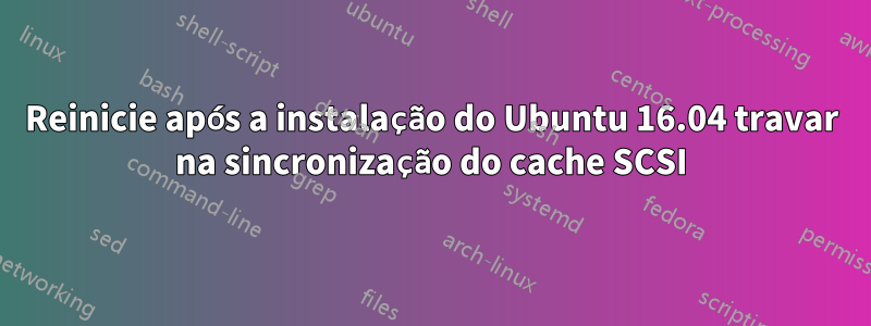 Reinicie após a instalação do Ubuntu 16.04 travar na sincronização do cache SCSI