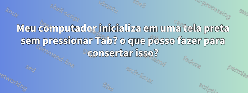 Meu computador inicializa em uma tela preta sem pressionar Tab? o que posso fazer para consertar isso?