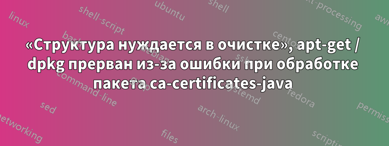 «Структура нуждается в очистке», apt-get / dpkg прерван из-за ошибки при обработке пакета ca-certificates-java