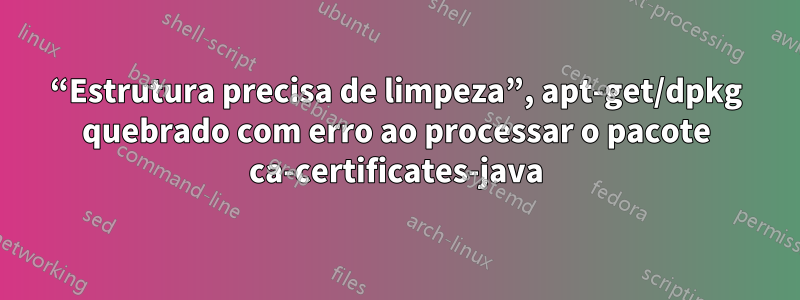 “Estrutura precisa de limpeza”, apt-get/dpkg quebrado com erro ao processar o pacote ca-certificates-java