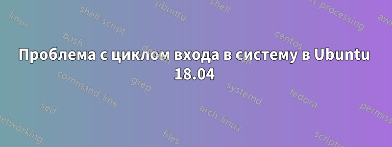 Проблема с циклом входа в систему в Ubuntu 18.04