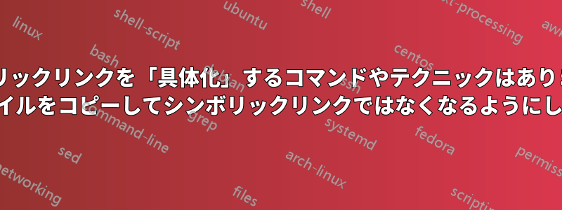 シンボリックリンクを「具体化」するコマンドやテクニックはありますか? (ファイルをコピーしてシンボリックリンクではなくなるようにします)