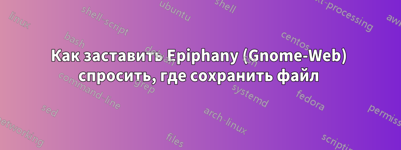 Как заставить Epiphany (Gnome-Web) спросить, где сохранить файл