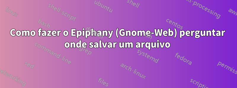 Como fazer o Epiphany (Gnome-Web) perguntar onde salvar um arquivo