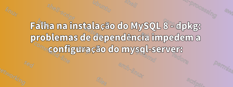 Falha na instalação do MySQL 8 - dpkg: problemas de dependência impedem a configuração do mysql-server: