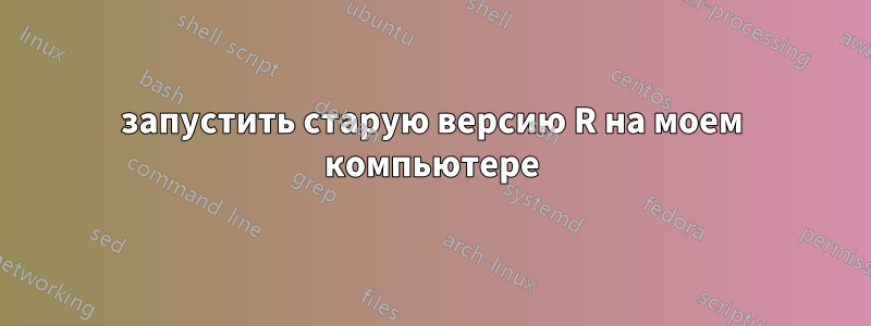 запустить старую версию R на моем компьютере