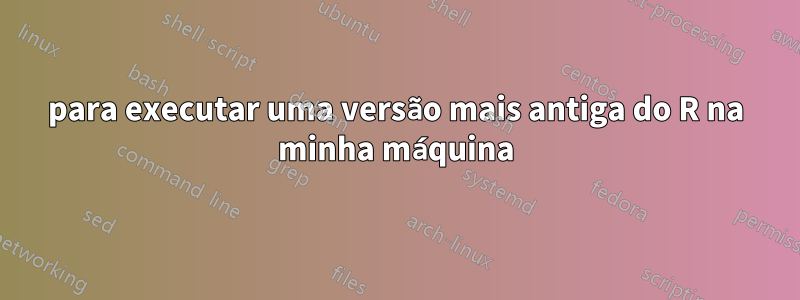 para executar uma versão mais antiga do R na minha máquina