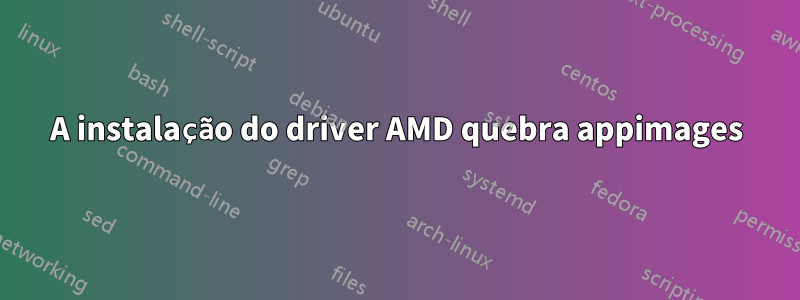 A instalação do driver AMD quebra appimages