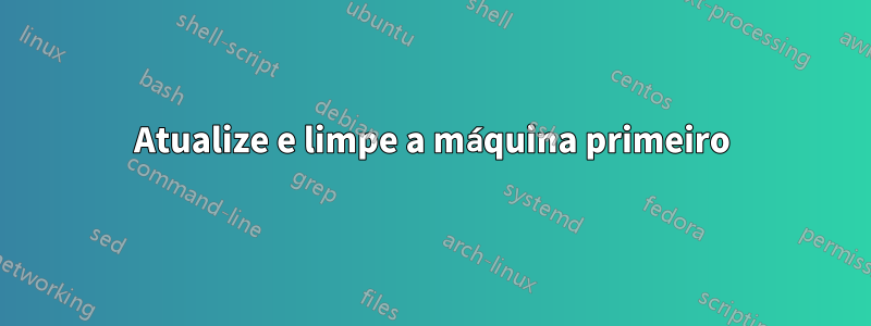 Atualize e limpe a máquina primeiro