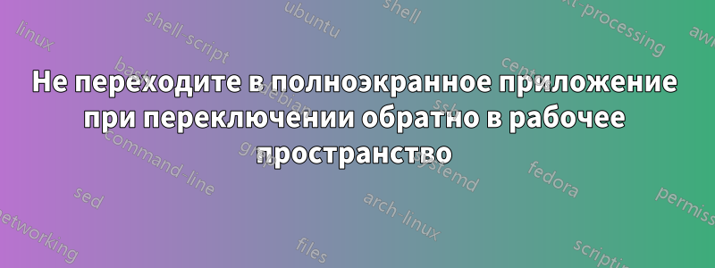 Не переходите в полноэкранное приложение при переключении обратно в рабочее пространство